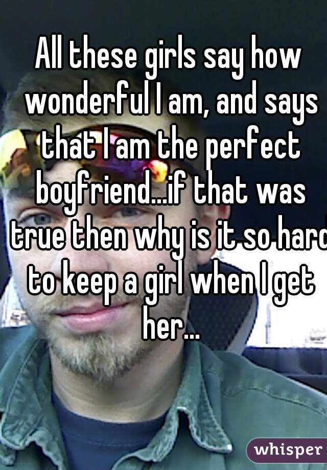 All these girls say how wonderful I am, and says that I am the perfect boyfriend...if that was true then why is it so hard to keep a girl when I get her...