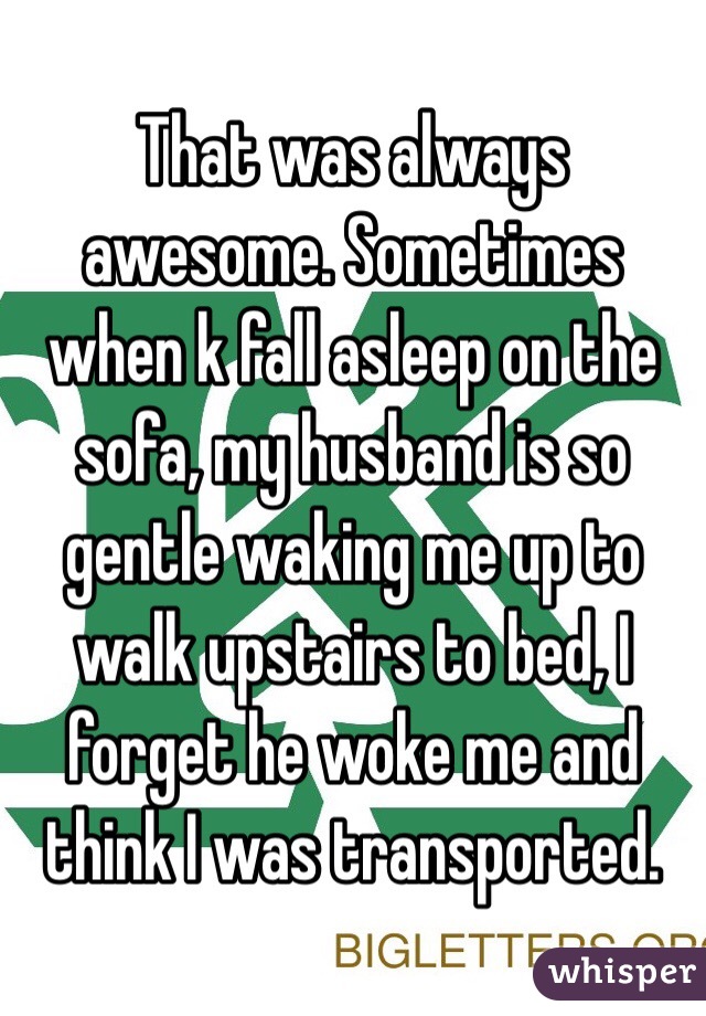That was always awesome. Sometimes when k fall asleep on the sofa, my husband is so gentle waking me up to walk upstairs to bed, I forget he woke me and think I was transported. 