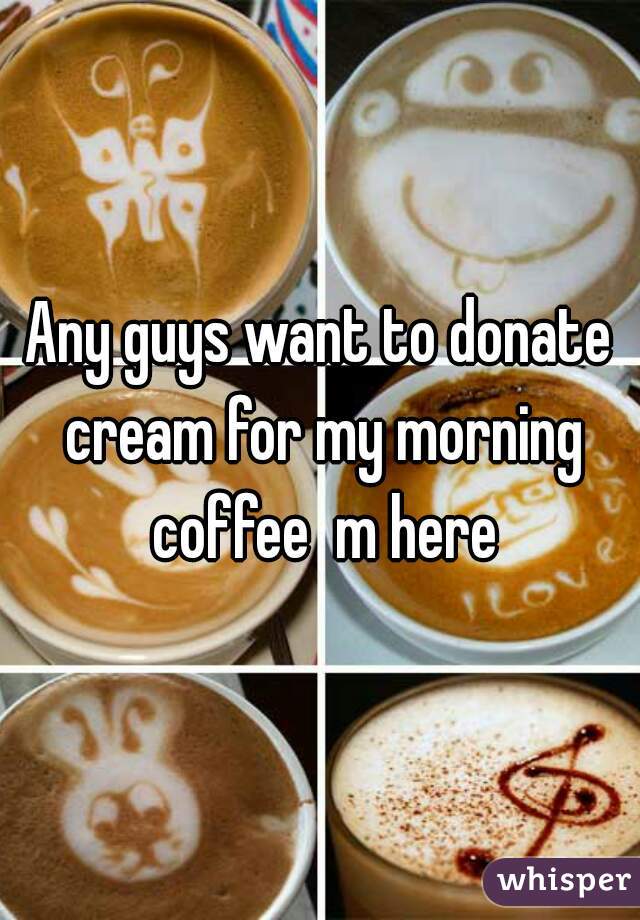 Any guys want to donate cream for my morning coffee  m here