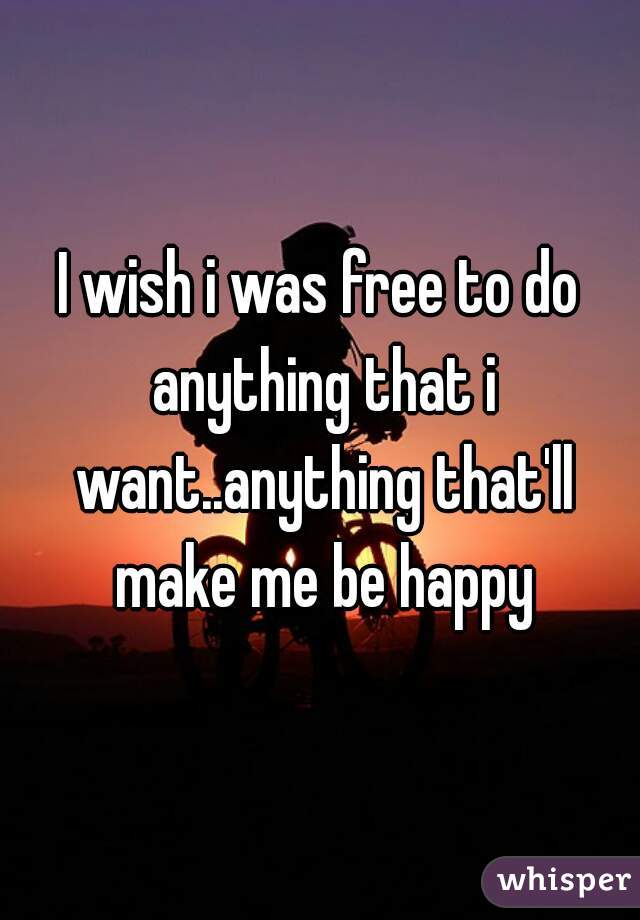 I wish i was free to do anything that i want..anything that'll make me be happy