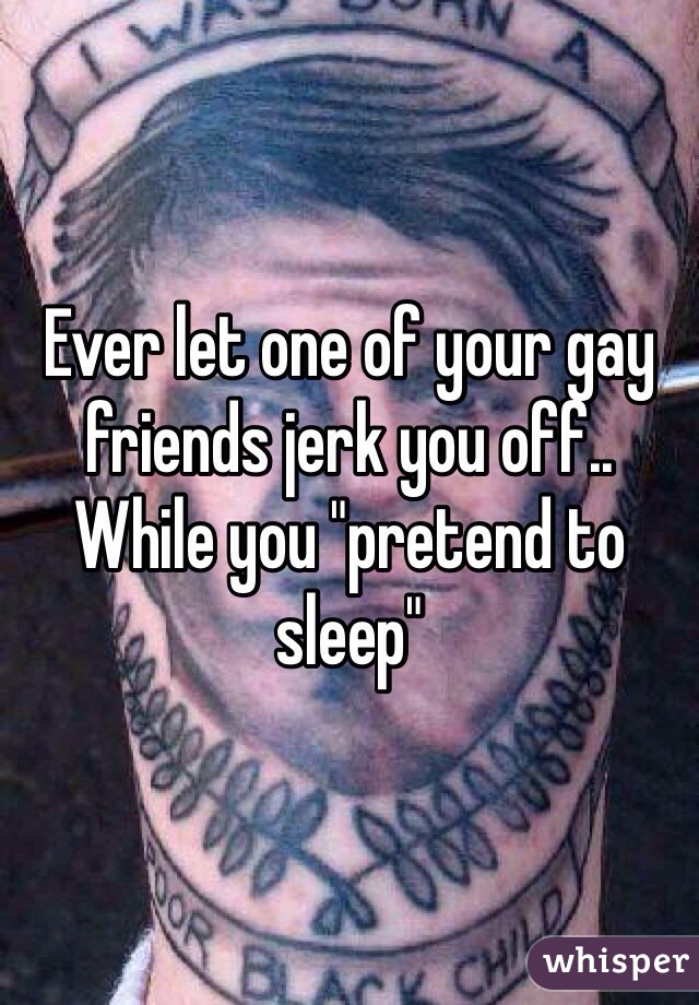 Ever let one of your gay friends jerk you off.. While you "pretend to sleep"