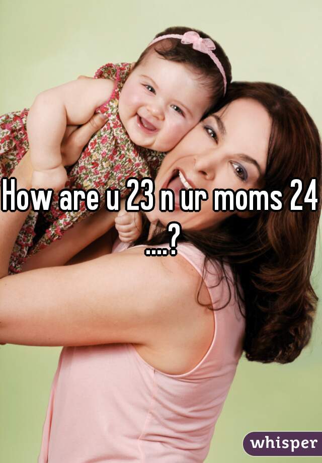How are u 23 n ur moms 24 ....?