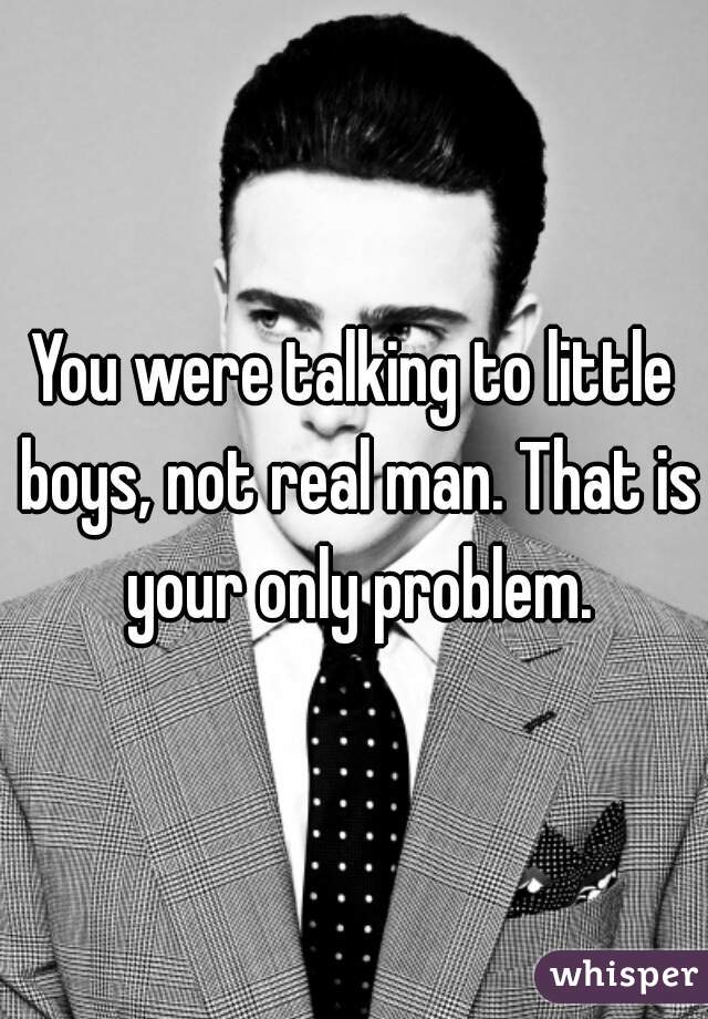 You were talking to little boys, not real man. That is your only problem.