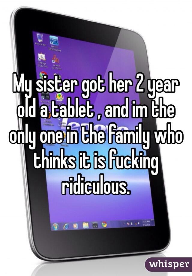 My sister got her 2 year old a tablet , and im the only one in the family who thinks it is fucking ridiculous. 