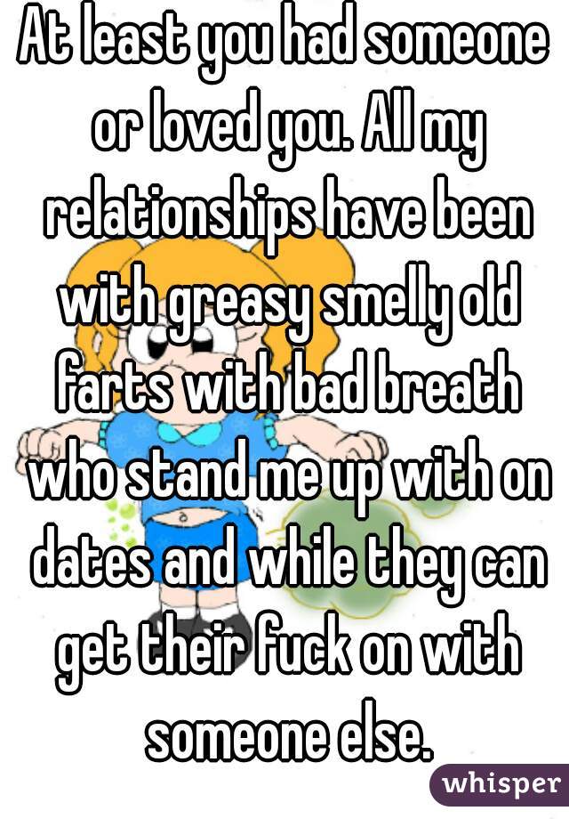 At least you had someone or loved you. All my relationships have been with greasy smelly old farts with bad breath who stand me up with on dates and while they can get their fuck on with someone else.