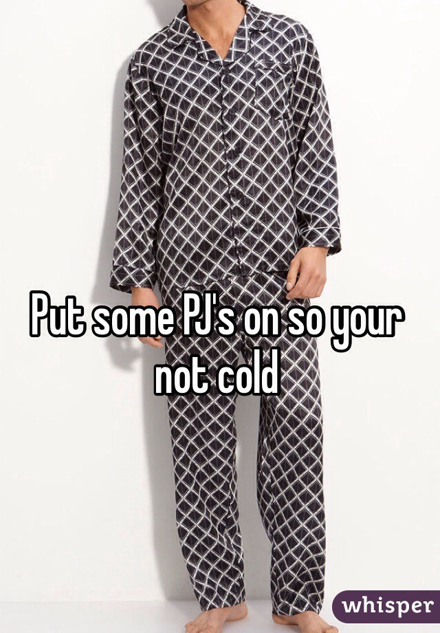 Put some PJ's on so your not cold 