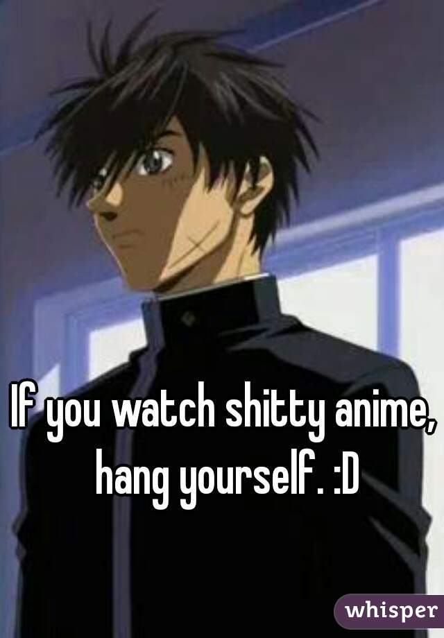 If you watch shitty anime, hang yourself. :D