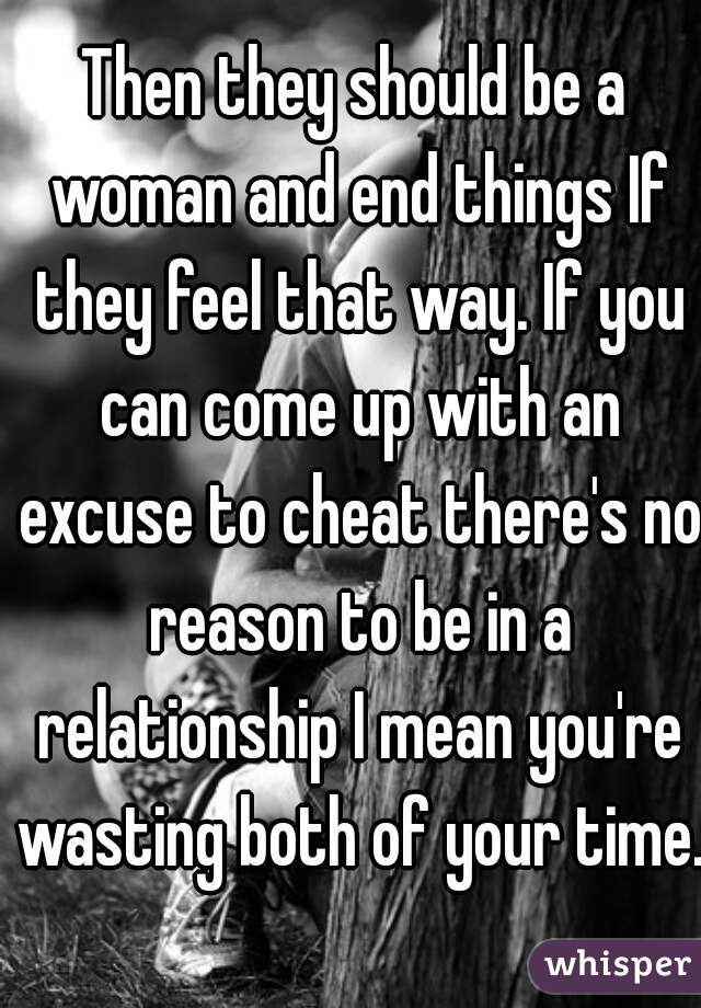 Then they should be a woman and end things If they feel that way. If you can come up with an excuse to cheat there's no reason to be in a relationship I mean you're wasting both of your time. 