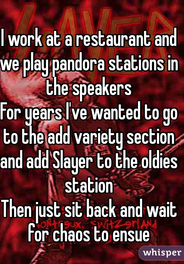 I work at a restaurant and we play pandora stations in the speakers 
For years I've wanted to go to the add variety section and add Slayer to the oldies station 
Then just sit back and wait for chaos to ensue