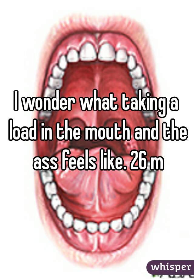 I wonder what taking a load in the mouth and the ass feels like. 26 m
