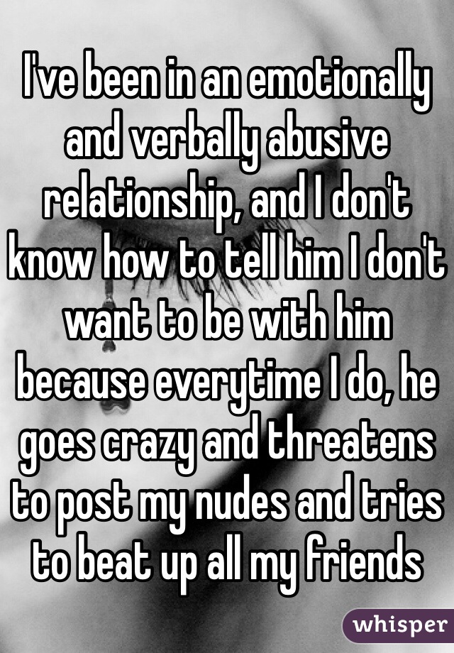 I've been in an emotionally and verbally abusive relationship, and I don't know how to tell him I don't want to be with him because everytime I do, he goes crazy and threatens to post my nudes and tries to beat up all my friends 