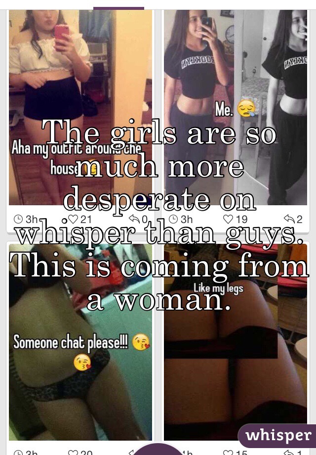 The girls are so much more desperate on whisper than guys. This is coming from a woman.