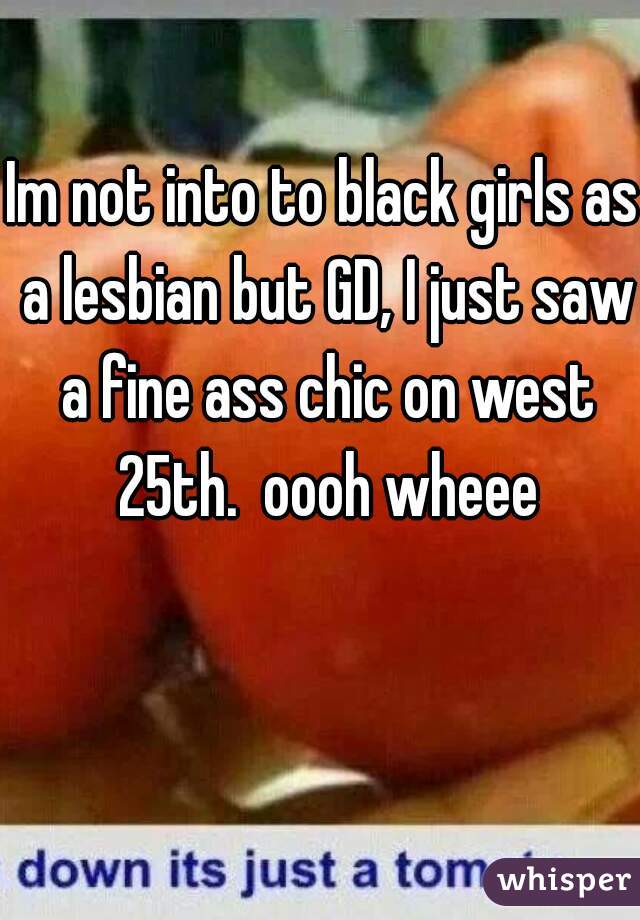 Im not into to black girls as a lesbian but GD, I just saw a fine ass chic on west 25th.  oooh wheee