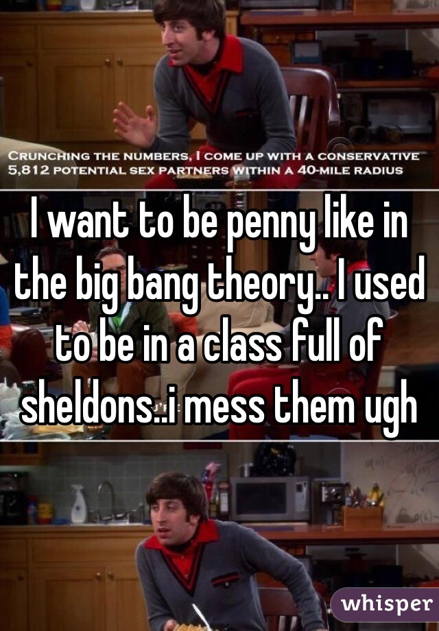 I want to be penny like in the big bang theory.. I used to be in a class full of sheldons..i mess them ugh
