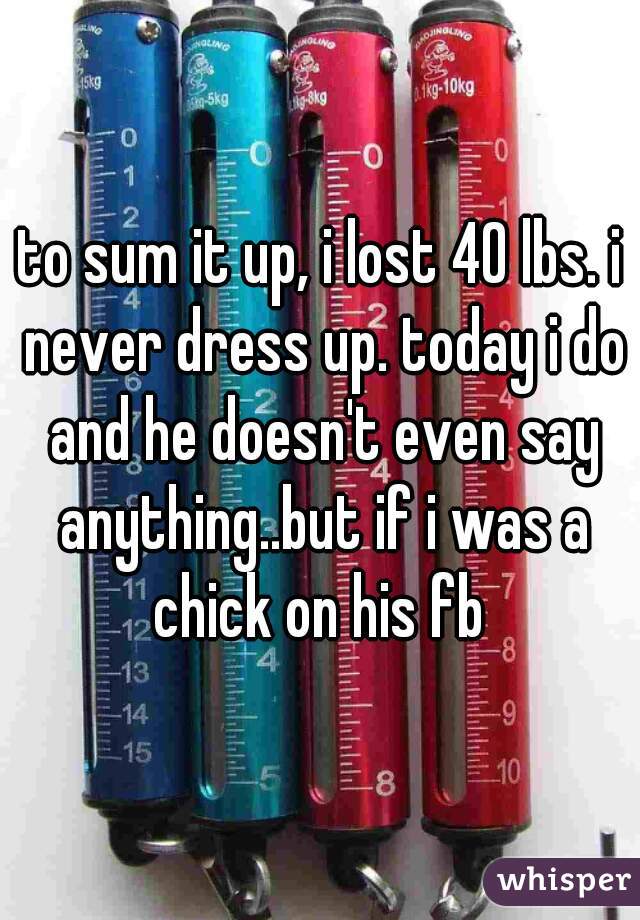 to sum it up, i lost 40 lbs. i never dress up. today i do and he doesn't even say anything..but if i was a chick on his fb 
