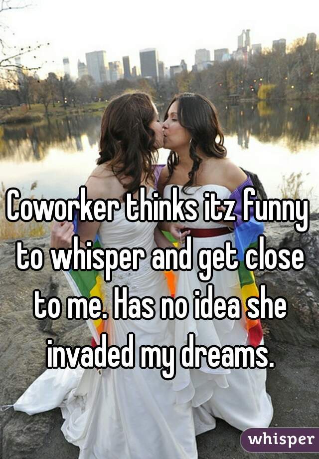 Coworker thinks itz funny to whisper and get close to me. Has no idea she invaded my dreams.