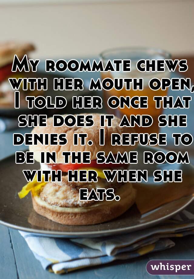 My roommate chews with her mouth open, I told her once that she does it and she denies it. I refuse to be in the same room with her when she eats. 
