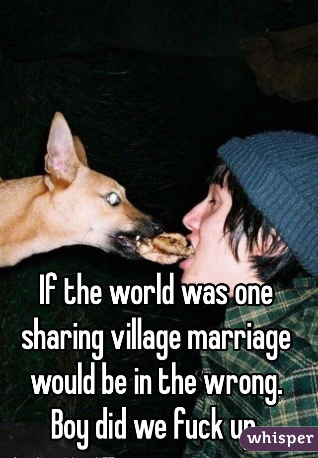 If the world was one sharing village marriage would be in the wrong. 
Boy did we fuck up. 