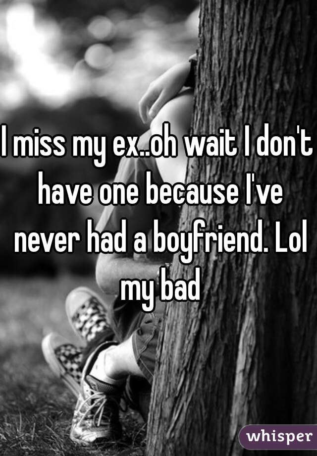 I miss my ex..oh wait I don't have one because I've never had a boyfriend. Lol my bad
