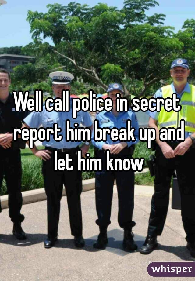 Well call police in secret report him break up and let him know