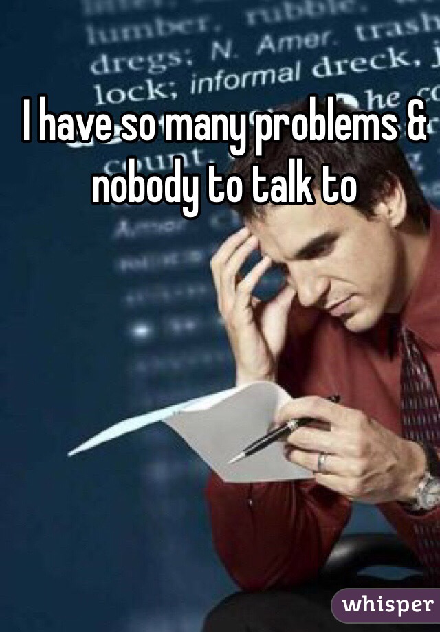 I have so many problems & nobody to talk to 