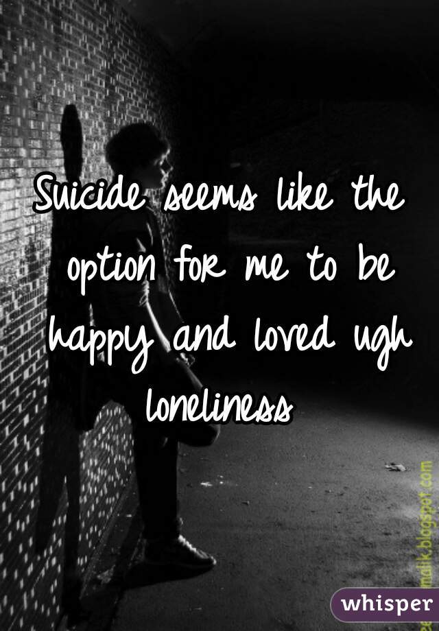 Suicide seems like the option for me to be happy and loved ugh loneliness 