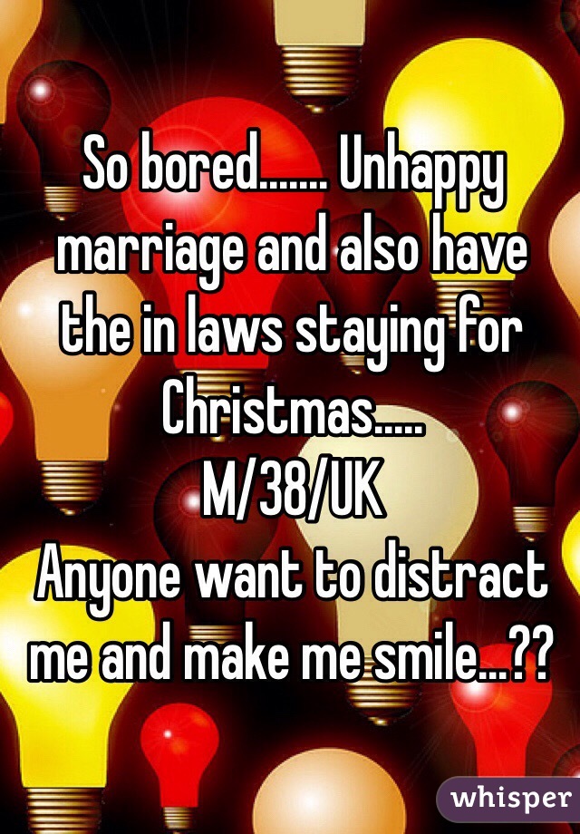 So bored....... Unhappy marriage and also have the in laws staying for Christmas.....
M/38/UK
Anyone want to distract me and make me smile...?? 