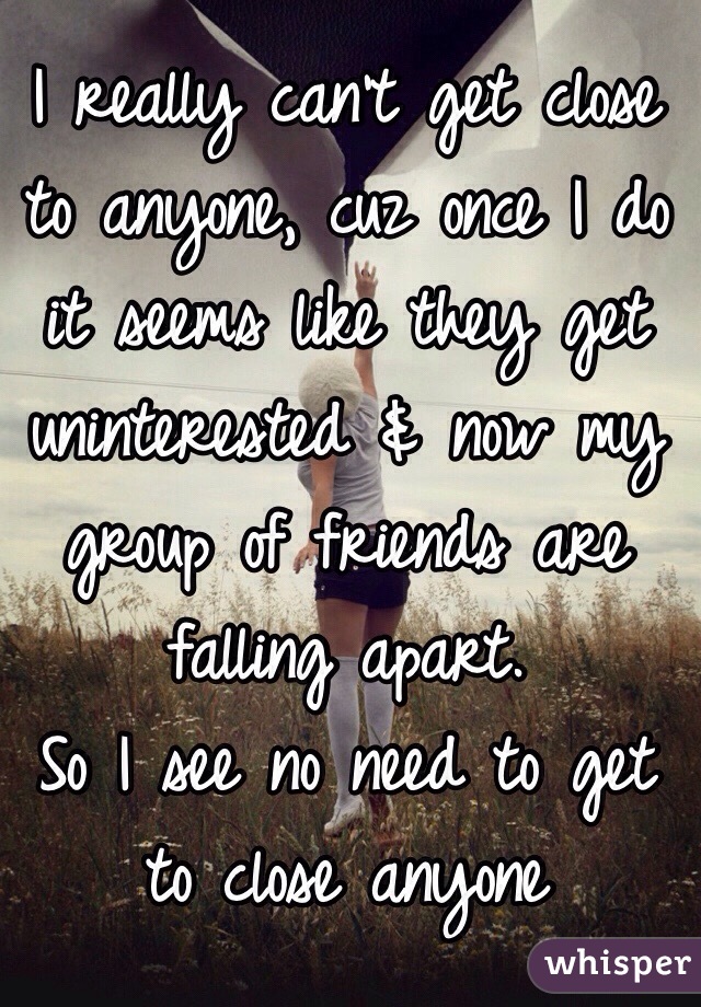 I really can't get close to anyone, cuz once I do it seems like they get uninterested & now my group of friends are falling apart. 
So I see no need to get to close anyone  