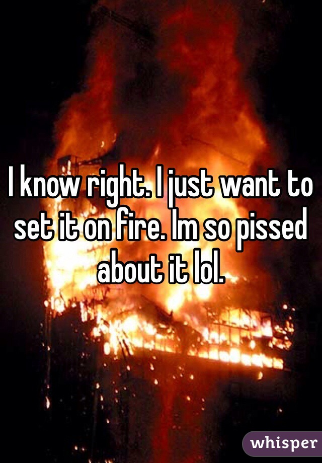 I know right. I just want to set it on fire. Im so pissed about it lol. 