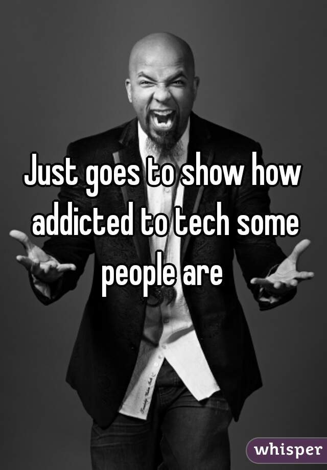 Just goes to show how addicted to tech some people are 