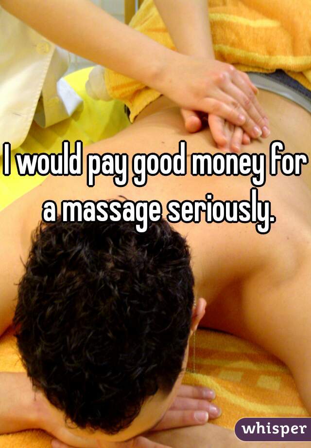 I would pay good money for a massage seriously.