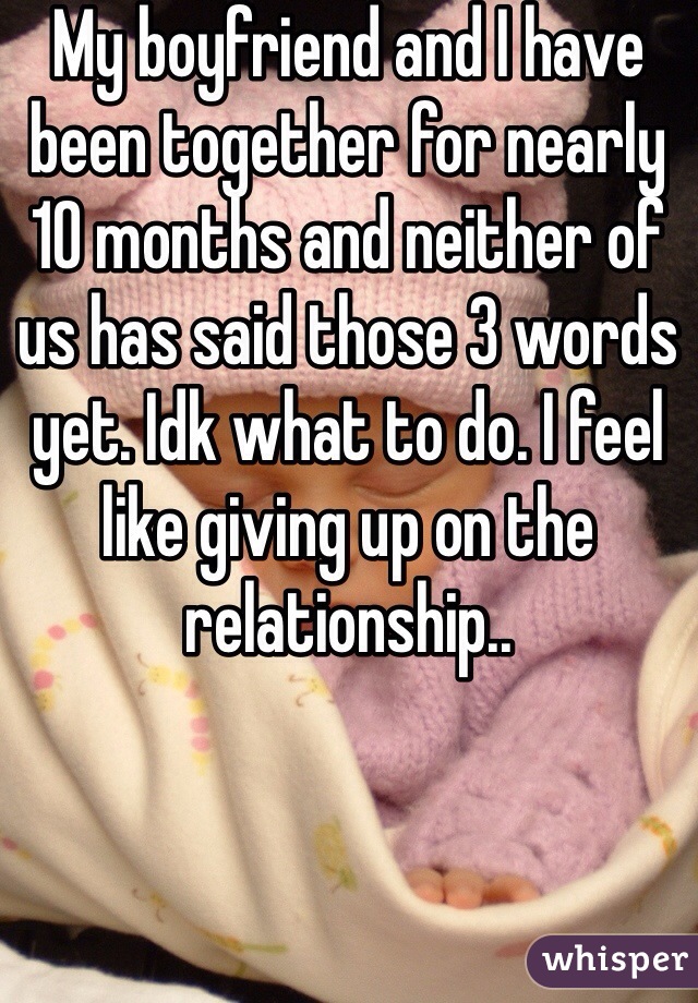 My boyfriend and I have been together for nearly 10 months and neither of us has said those 3 words yet. Idk what to do. I feel like giving up on the relationship..