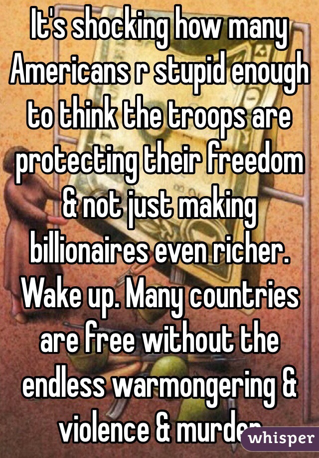 It's shocking how many Americans r stupid enough to think the troops are  protecting their freedom & not just making billionaires even richer. Wake up. Many countries are free without the endless warmongering & violence & murder