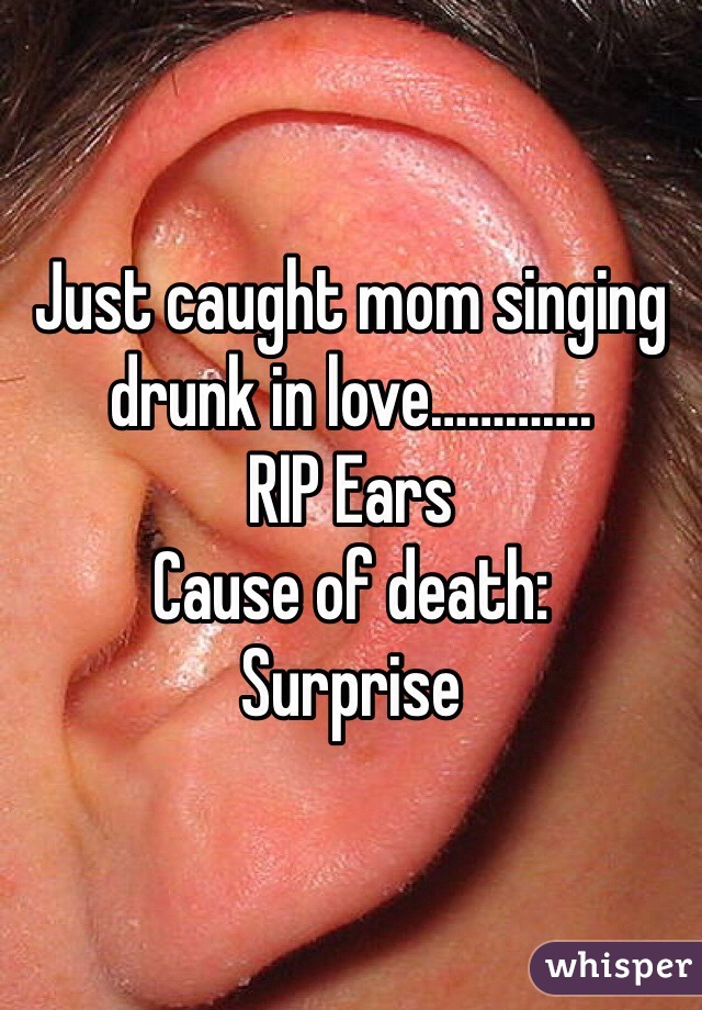 Just caught mom singing drunk in love…………. 
RIP Ears
Cause of death:
Surprise 