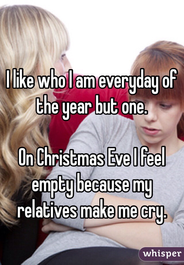 I like who I am everyday of the year but one.

On Christmas Eve I feel empty because my relatives make me cry.