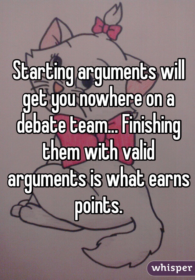 Starting arguments will get you nowhere on a debate team... Finishing them with valid arguments is what earns points.