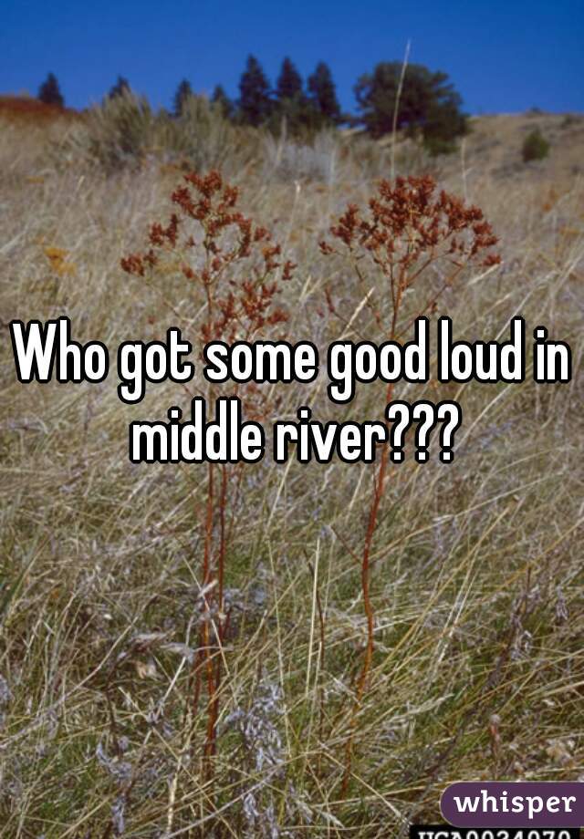 Who got some good loud in middle river???