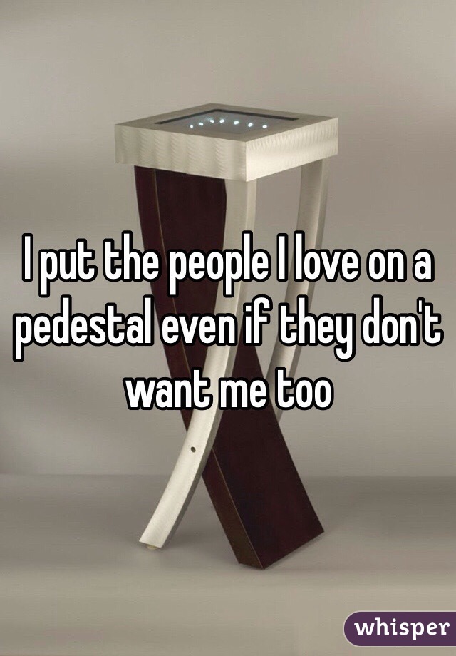 I put the people I love on a pedestal even if they don't want me too