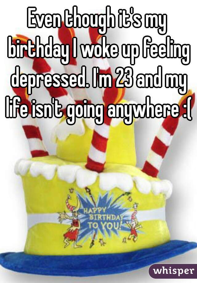 Even though it's my birthday I woke up feeling depressed. I'm 23 and my life isn't going anywhere :(