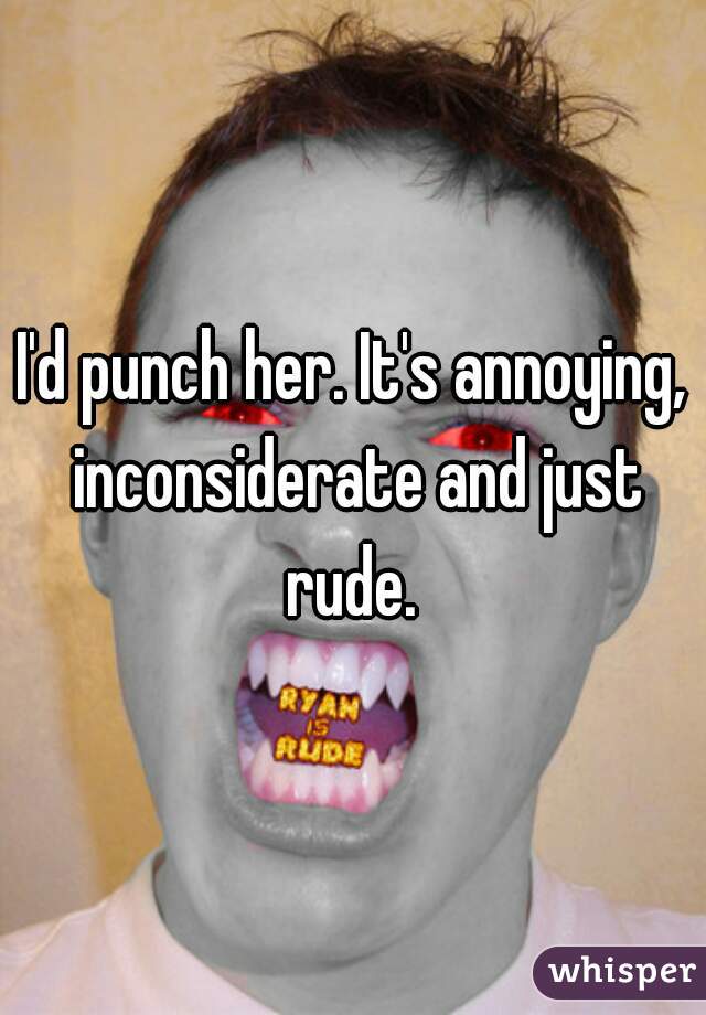 I'd punch her. It's annoying, inconsiderate and just rude. 