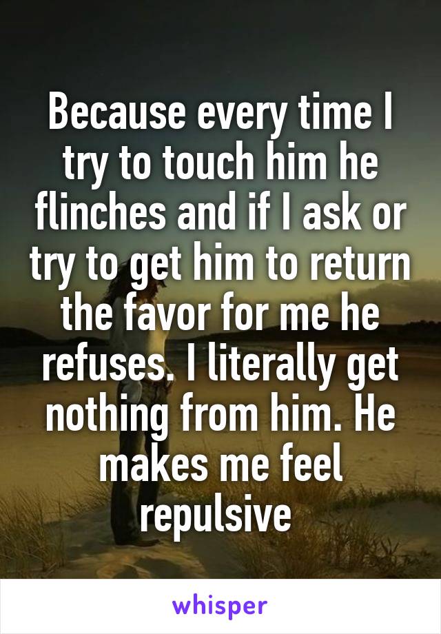 Because every time I try to touch him he flinches and if I ask or try to get him to return the favor for me he refuses. I literally get nothing from him. He makes me feel repulsive 
