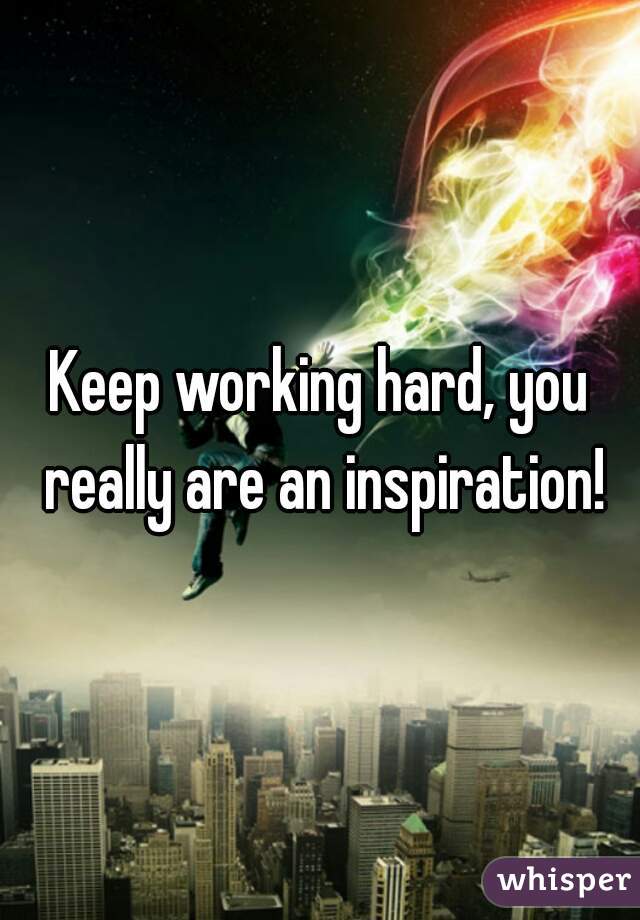 Keep working hard, you really are an inspiration!