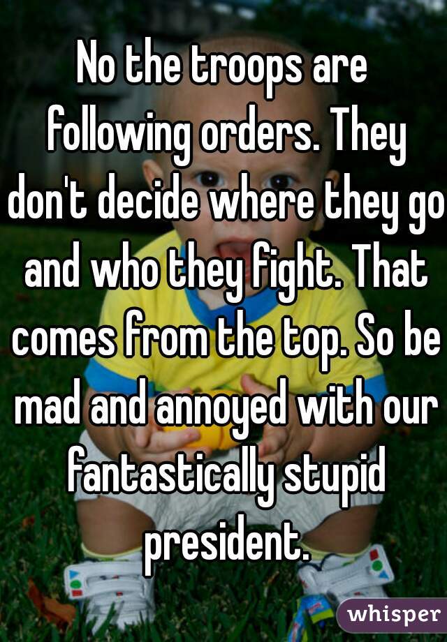 No the troops are following orders. They don't decide where they go and who they fight. That comes from the top. So be mad and annoyed with our fantastically stupid president.
