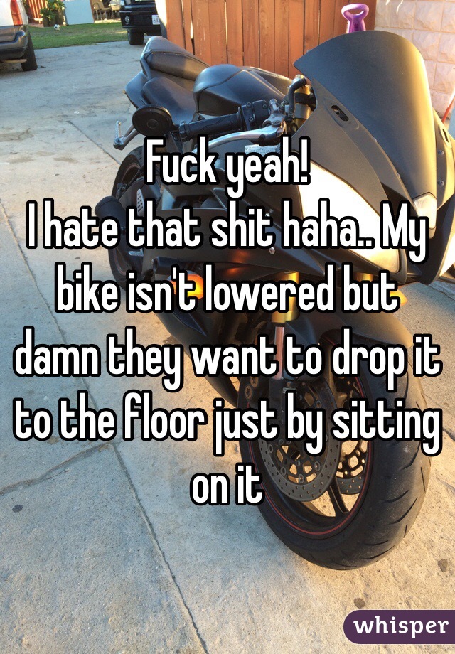 Fuck yeah!
I hate that shit haha.. My bike isn't lowered but damn they want to drop it to the floor just by sitting on it 