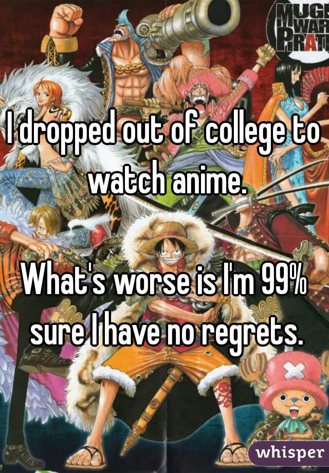 I dropped out of college to watch anime.

What's worse is I'm 99% sure I have no regrets.