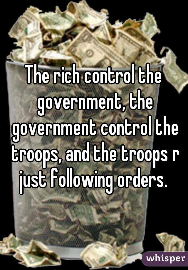 The rich control the government, the government control the troops, and the troops r just following orders. 