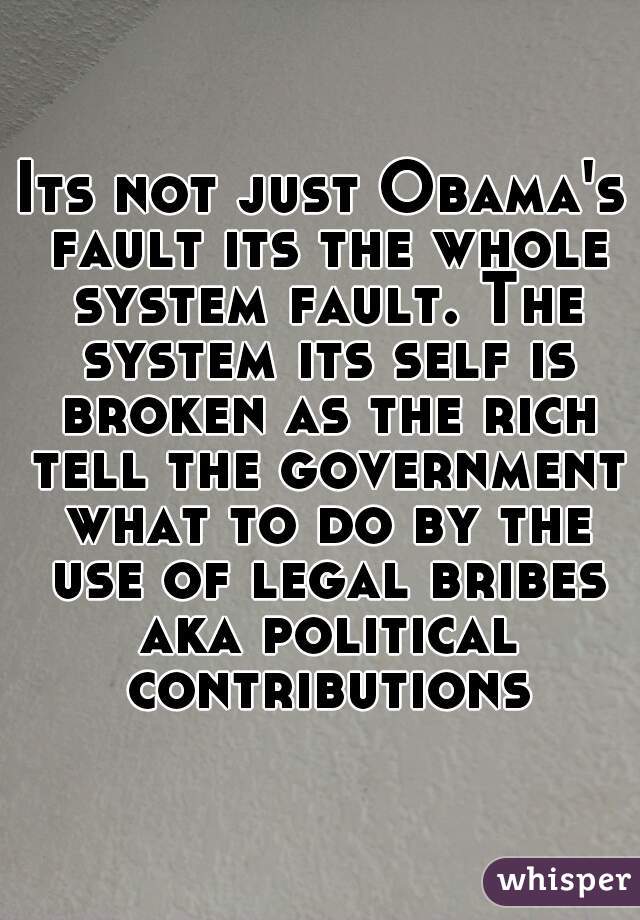 Its not just Obama's fault its the whole system fault. The system its self is broken as the rich tell the government what to do by the use of legal bribes aka political contributions
