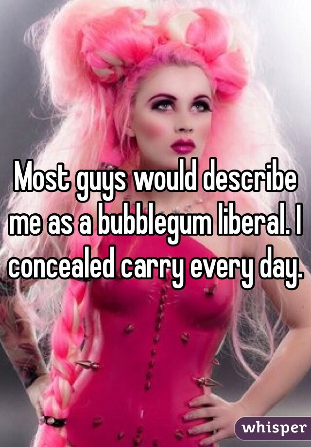 Most guys would describe me as a bubblegum liberal. I concealed carry every day.