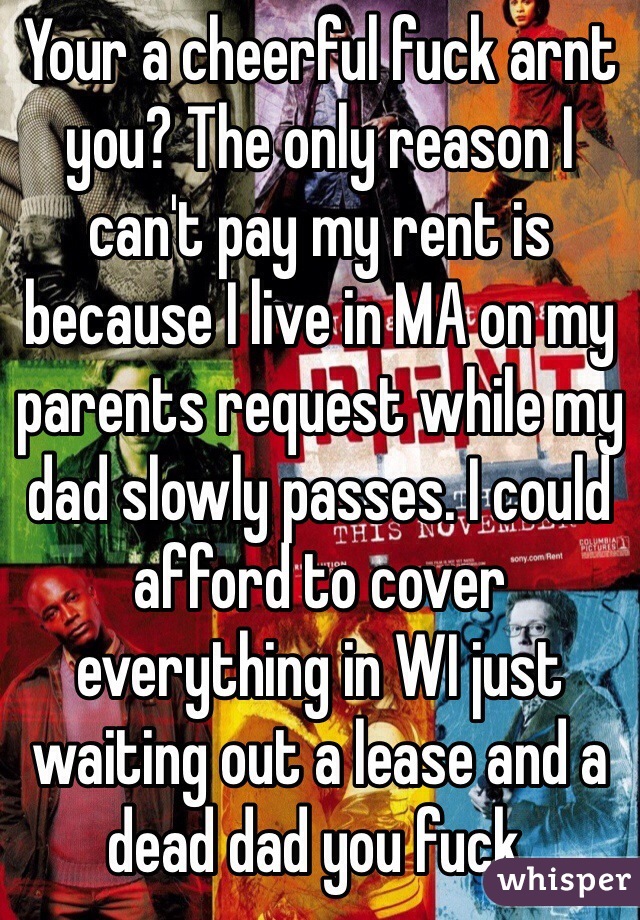 Your a cheerful fuck arnt you? The only reason I can't pay my rent is because I live in MA on my parents request while my dad slowly passes. I could afford to cover everything in WI just waiting out a lease and a dead dad you fuck. 