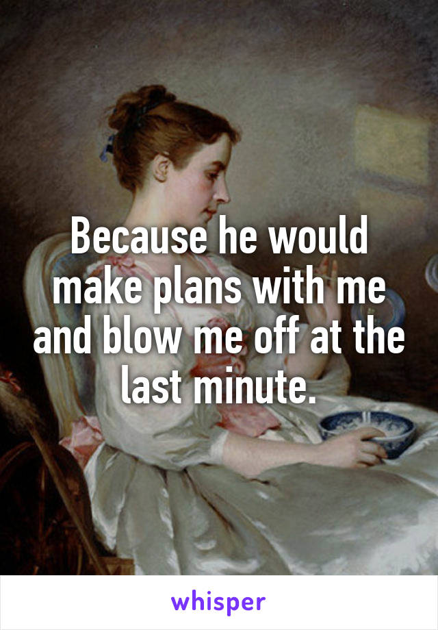 Because he would make plans with me and blow me off at the last minute.
